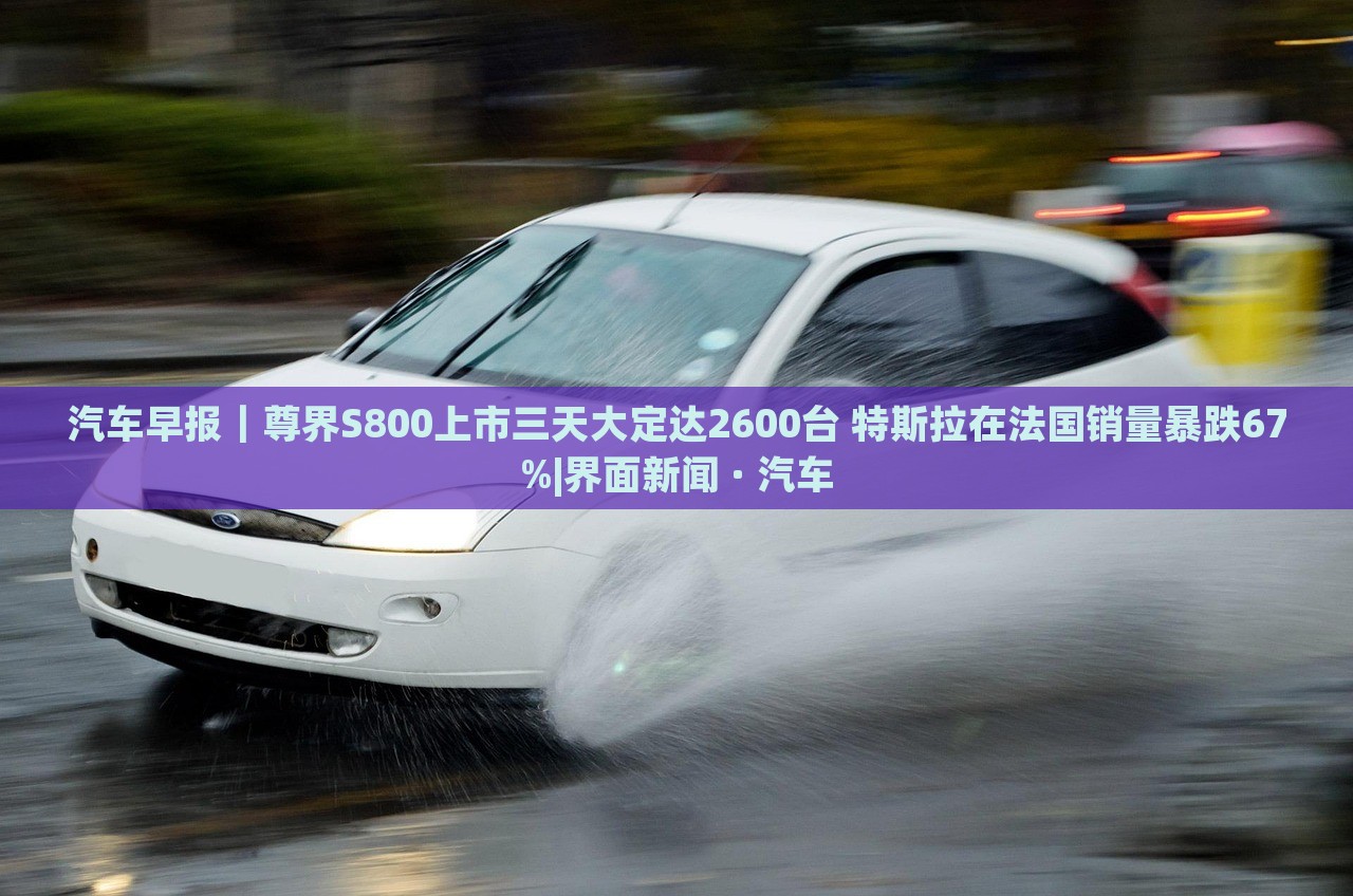 汽車早報｜尊界S800上市三天大定達(dá)2600臺 特斯拉在法國銷量暴跌67%|界面新聞 · 汽車