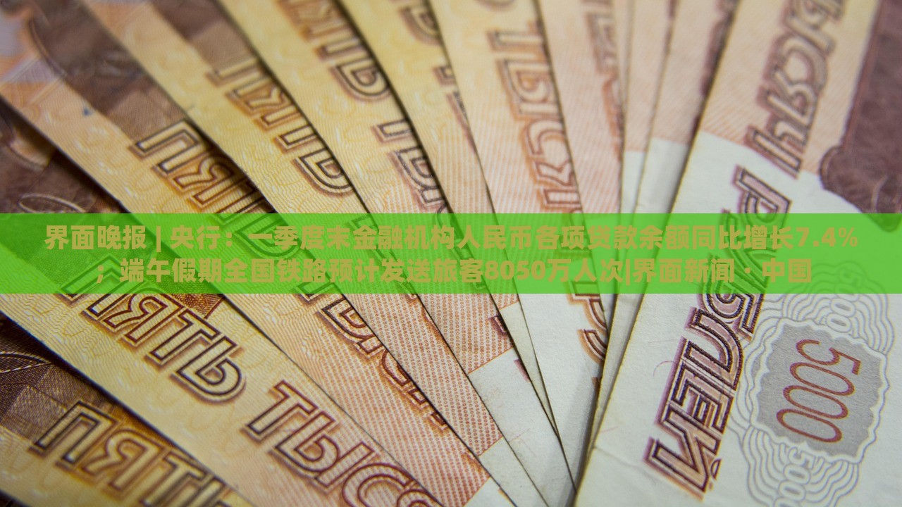界面晚報 | 央行：一季度末金融機構(gòu)人民幣各項貸款余額同比增長7.4%；端午假期全國鐵路預(yù)計發(fā)送旅客8050萬人次|界面新聞 · 中國