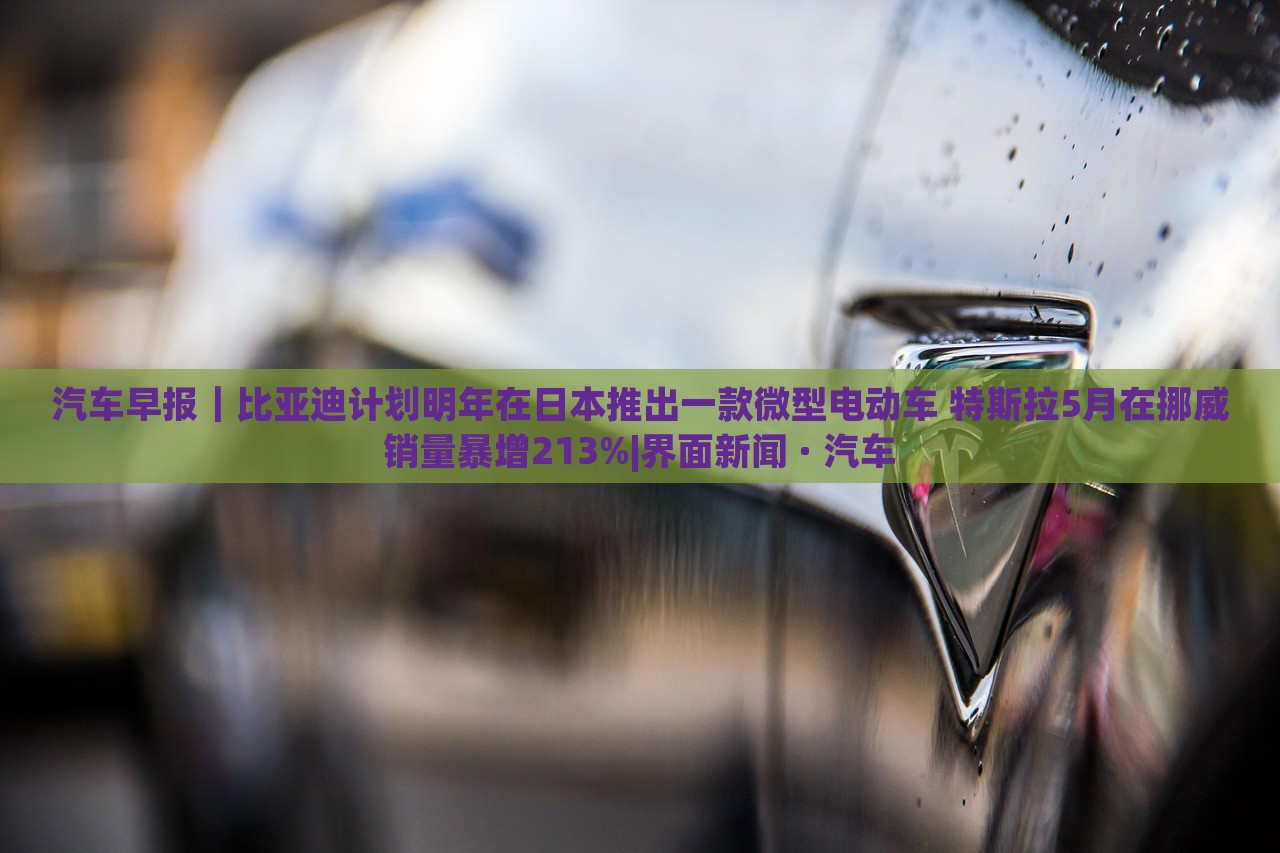 汽車早報｜比亞迪計劃明年在日本推出一款微型電動車 特斯拉5月在挪威銷量暴增213%|界面新聞 · 汽車