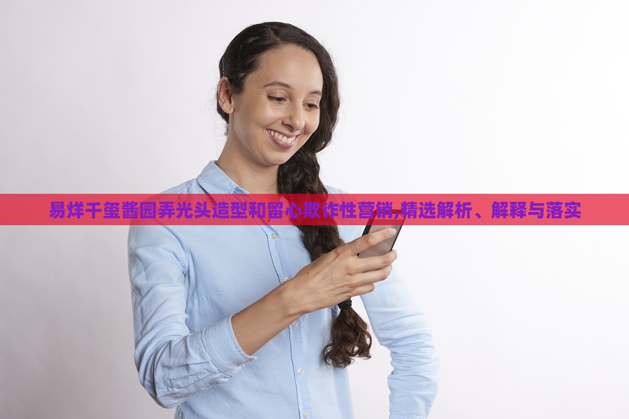 易烊千璽醬園弄光頭造型和留心欺詐性營(yíng)銷,精選解析、解釋與落實(shí)