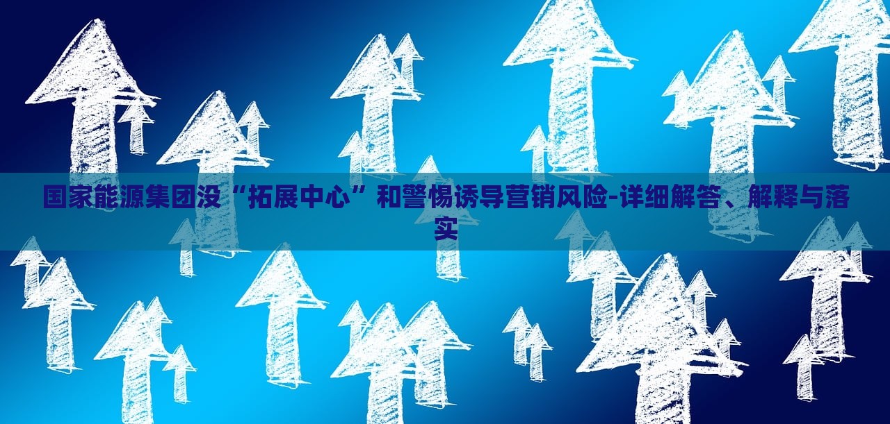 國(guó)家能源集團(tuán)沒“拓展中心”和警惕誘導(dǎo)營(yíng)銷風(fēng)險(xiǎn)-詳細(xì)解答、解釋與落實(shí) 國(guó)家能源集團(tuán)沒“拓展中心”和警惕誘導(dǎo)營(yíng)銷風(fēng)險(xiǎn)-詳細(xì)解答、解釋與落實(shí)