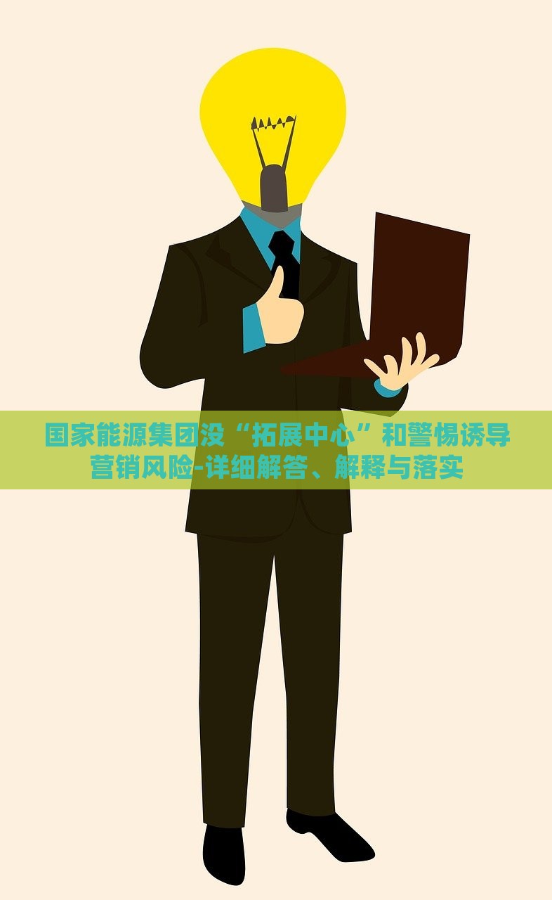 國(guó)家能源集團(tuán)沒“拓展中心”和警惕誘導(dǎo)營(yíng)銷風(fēng)險(xiǎn)-詳細(xì)解答、解釋與落實(shí) 國(guó)家能源集團(tuán)沒“拓展中心”和警惕誘導(dǎo)營(yíng)銷風(fēng)險(xiǎn)-詳細(xì)解答、解釋與落實(shí)