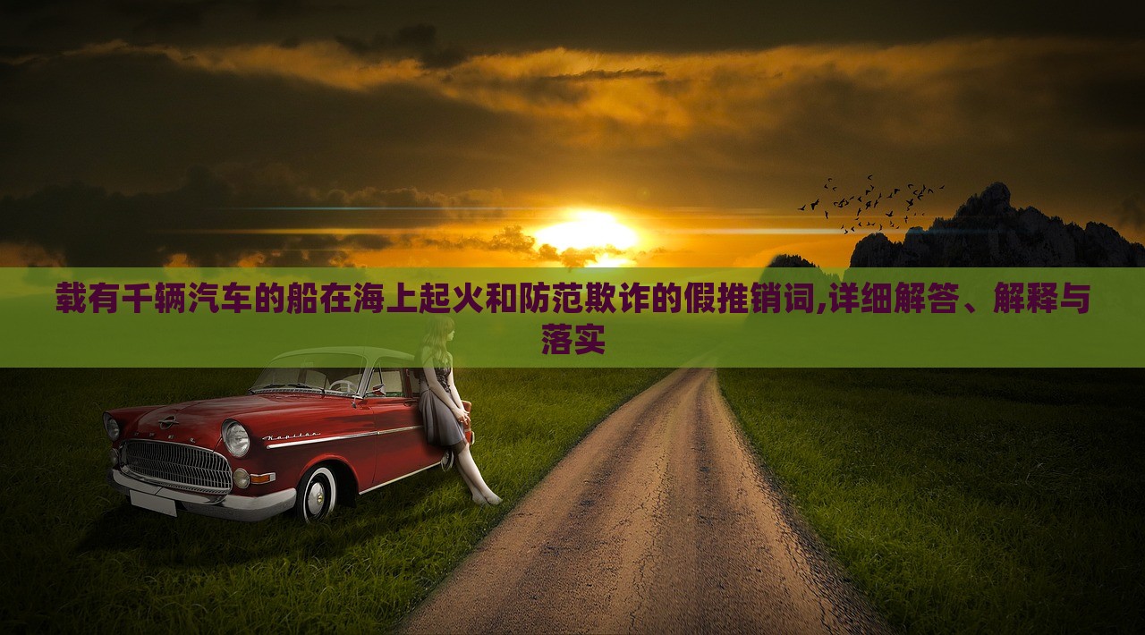 載有千輛汽車的船在海上起火和防范欺詐的假推銷詞,詳細(xì)解答、解釋與落實(shí)