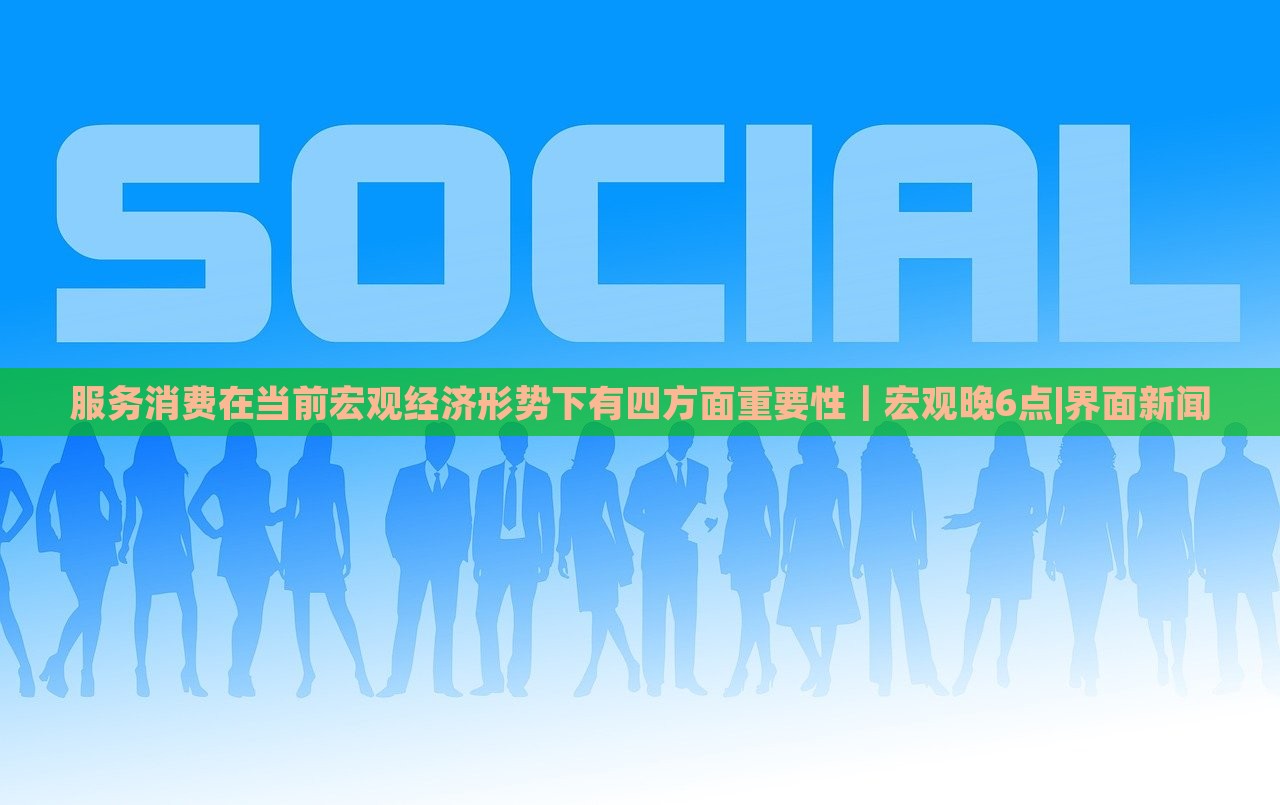 服务消费在当前宏观经济形势下有四方面重要性｜宏观晚6点|界面新闻